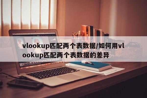 vlookup匹配两个表数据/如何用vlookup匹配两个表数据的差异