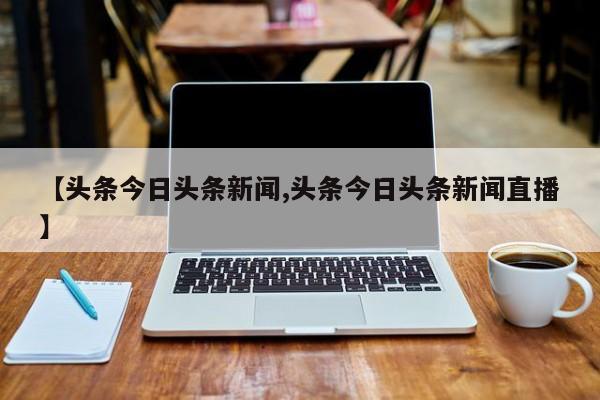 【头条今日头条新闻,头条今日头条新闻直播】
