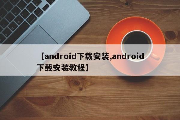 【android下载安装,android下载安装教程】