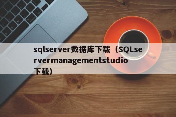 sqlserver数据库下载(SQLservermanagementstudio下载)