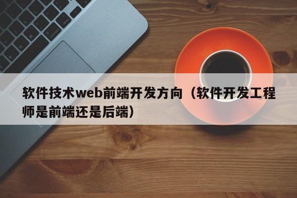 软件技术web前端开发方向(软件开发工程师是前端还是后端)