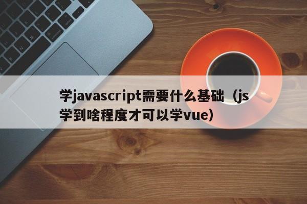 学javascript需要什么基础(js学到啥程度才可以学vue)