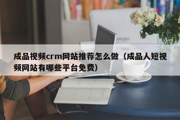成品视频crm网站推荐怎么做(成品人短视频网站有哪些平台免费)