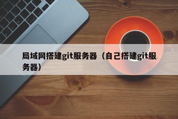 局域网搭建git服务器(自己搭建git服务器)