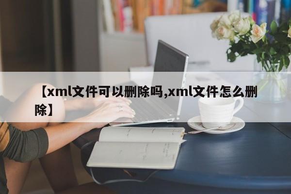 【xml文件可以删除吗,xml文件怎么删除】