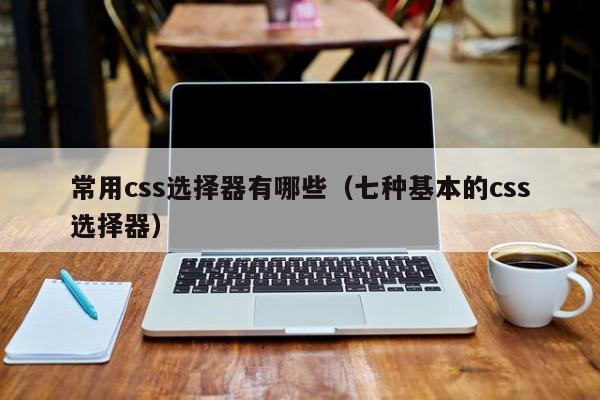 常用css选择器有哪些(七种基本的css选择器)