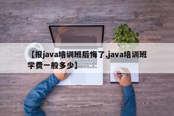 【报java培训班后悔了,java培训班学费一般多少】