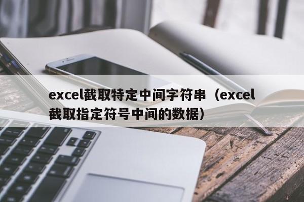 excel截取特定中间字符串(excel截取指定符号中间的数据)