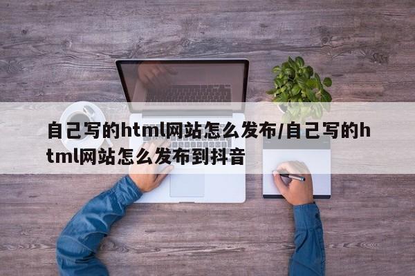 自己写的html网站怎么发布/自己写的html网站怎么发布到抖音