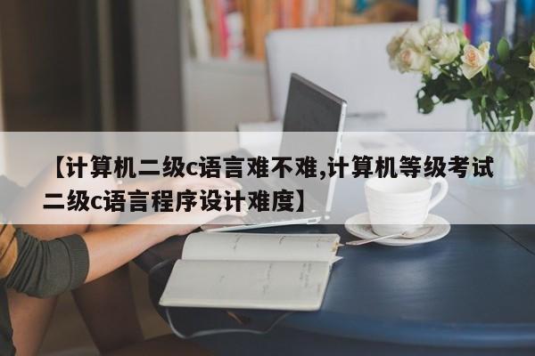 【计算机二级c语言难不难,计算机等级考试二级c语言程序设计难度】