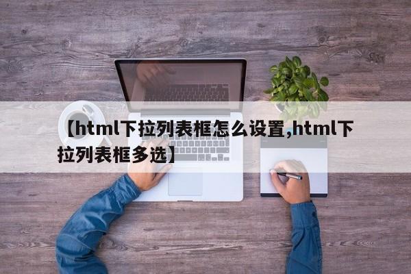 【html下拉列表框怎么设置,html下拉列表框多选】