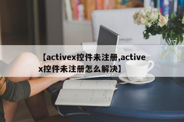【activex控件未注册,activex控件未注册怎么解决】