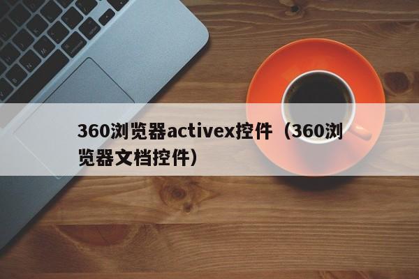 360浏览器activex控件(360浏览器文档控件)