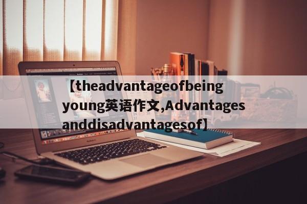 【theadvantageofbeingyoung英语作文,Advantagesanddisadvantagesof】