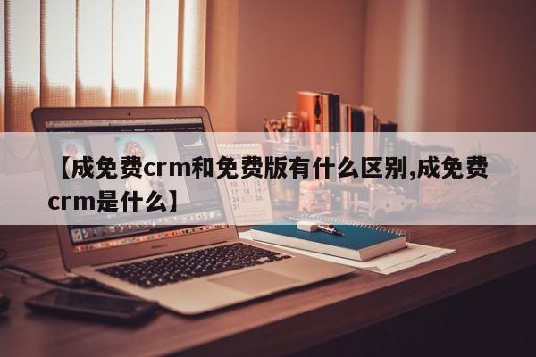 【成免费crm和免费版有什么区别,成免费crm是什么】