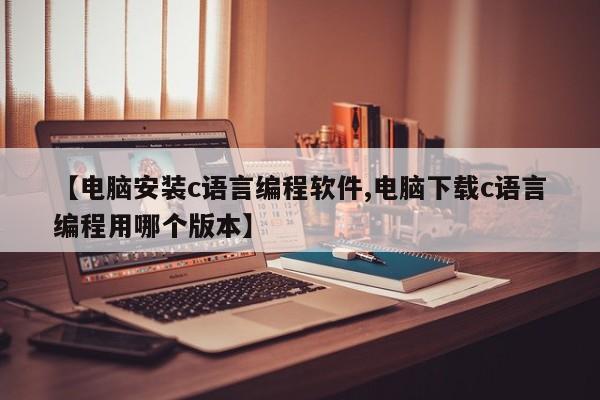 【电脑安装c语言编程软件,电脑下载c语言编程用哪个版本】