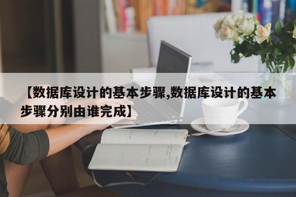 【数据库设计的基本步骤,数据库设计的基本步骤分别由谁完成】