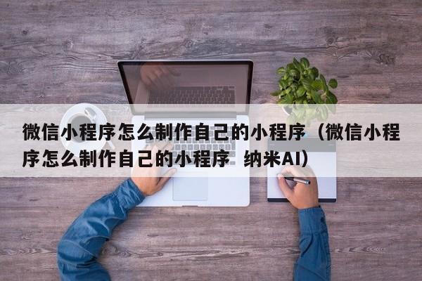 微信小程序怎么制作自己的小程序(微信小程序怎么制作自己的小程序 纳米AI)