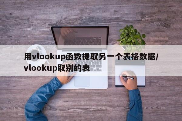 用vlookup函数提取另一个表格数据/vlookup取别的表