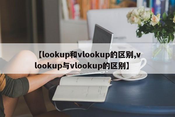 【lookup和vlookup的区别,vlookup与vlookup的区别】