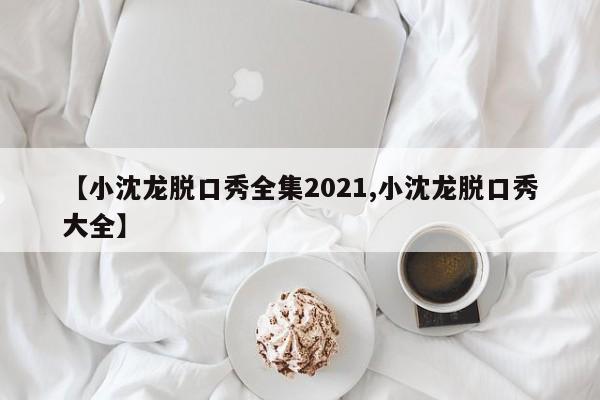 【小沈龙脱口秀全集2021,小沈龙脱口秀大全】