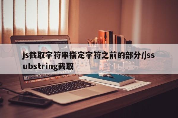 js截取字符串指定字符之前的部分/jssubstring截取