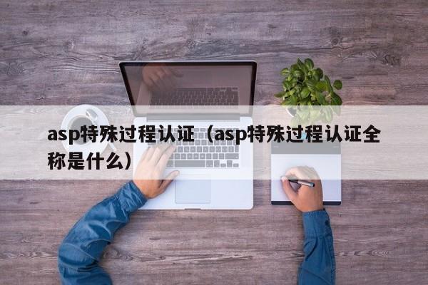asp特殊过程认证(asp特殊过程认证全称是什么)