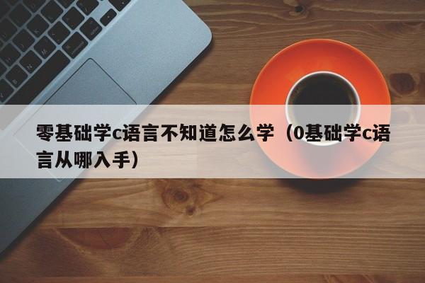 零基础学c语言不知道怎么学(0基础学c语言从哪入手)