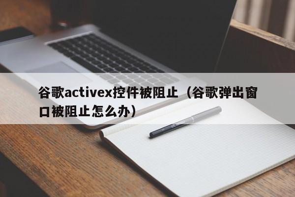 谷歌activex控件被阻止(谷歌弹出窗口被阻止怎么办)
