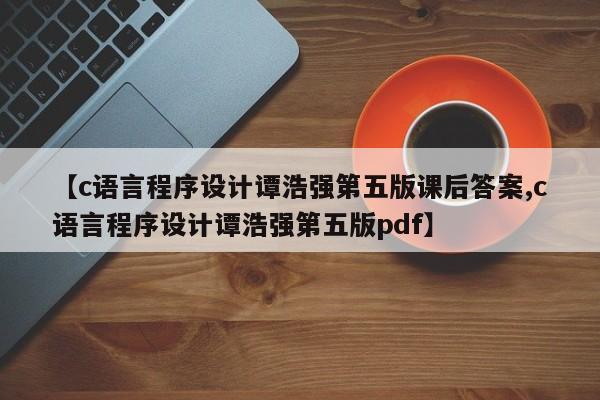 【c语言程序设计谭浩强第五版课后答案,c语言程序设计谭浩强第五版pdf】