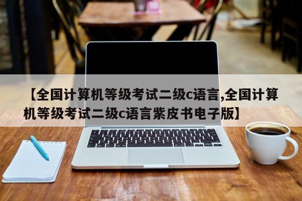 【全国计算机等级考试二级c语言,全国计算机等级考试二级c语言紫皮书电子版】