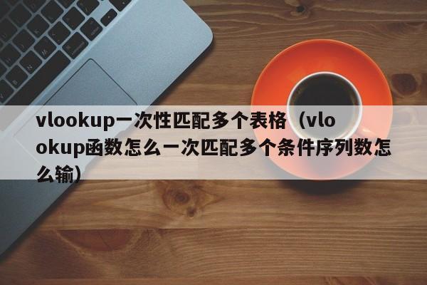 vlookup一次性匹配多个表格(vlookup函数怎么一次匹配多个条件序列数怎么输)