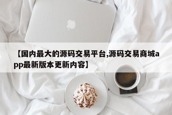 【国内最大的源码交易平台,源码交易商城app最新版本更新内容】