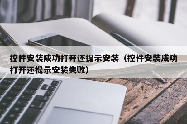 控件安装成功打开还提示安装(控件安装成功打开还提示安装失败)