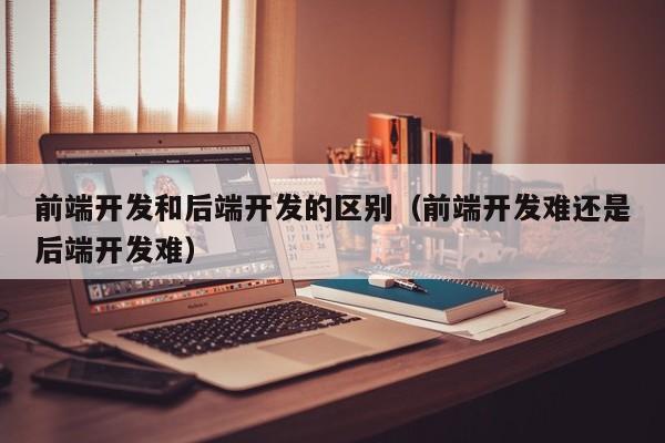 前端开发和后端开发的区别(前端开发难还是后端开发难)