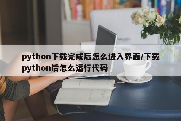 python下载完成后怎么进入界面/下载python后怎么运行代码