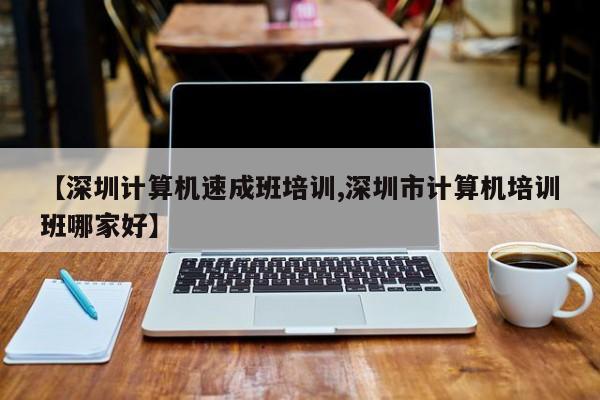 【深圳计算机速成班培训,深圳市计算机培训班哪家好】