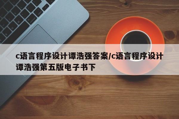 c语言程序设计谭浩强答案/c语言程序设计谭浩强第五版电子书下