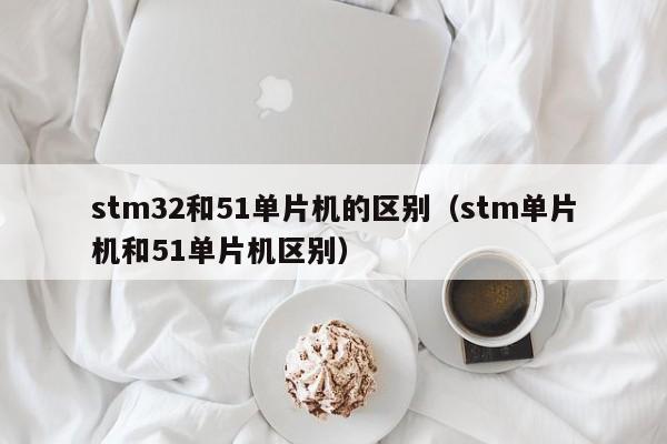 stm32和51单片机的区别(stm单片机和51单片机区别)