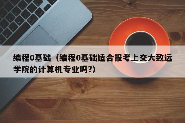 编程0基础(编程0基础适合报考上交大致远学院的计算机专业吗?)