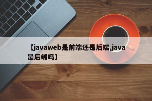 【javaweb是前端还是后端,java是后端吗】