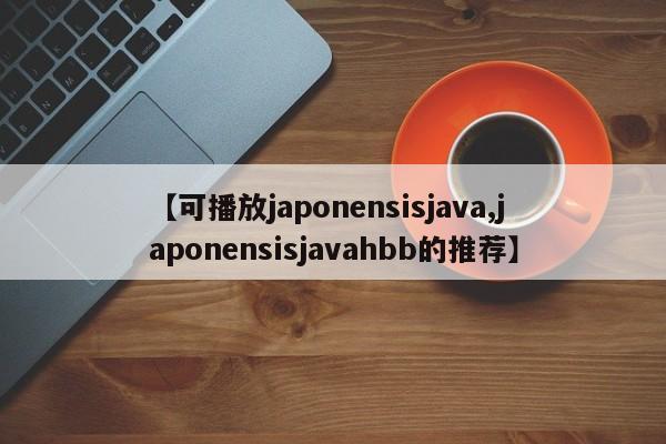 【可播放japonensisjava,japonensisjavahbb的推荐】