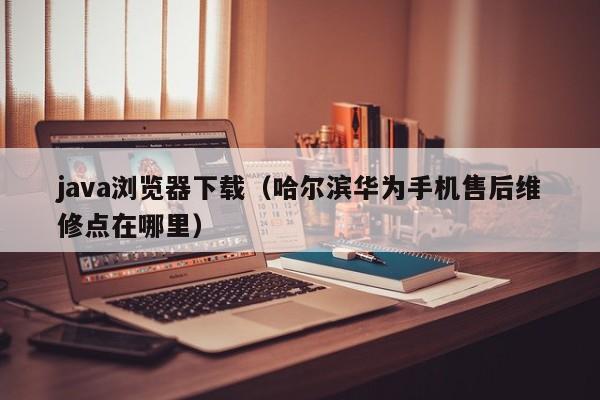 java浏览器下载(哈尔滨华为手机售后维修点在哪里)
