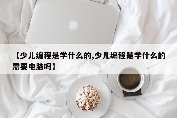【少儿编程是学什么的,少儿编程是学什么的需要电脑吗】