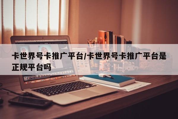 卡世界号卡推广平台/卡世界号卡推广平台是正规平台吗