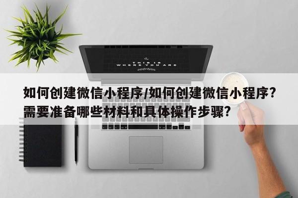如何创建微信小程序/如何创建微信小程序?需要准备哪些材料和具体操作步骤?