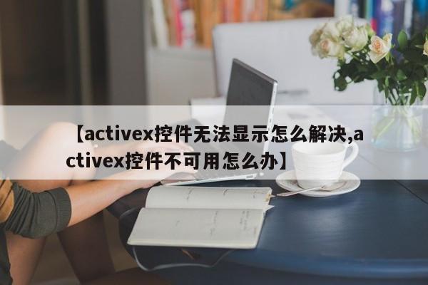 【activex控件无法显示怎么解决,activex控件不可用怎么办】