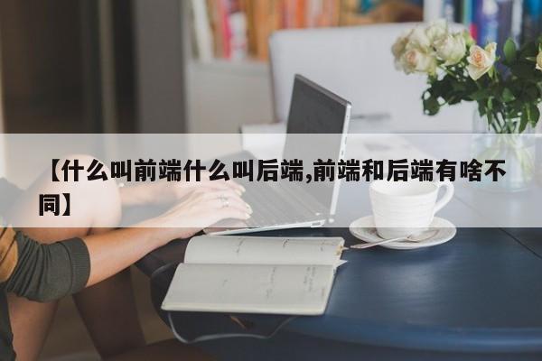 【什么叫前端什么叫后端,前端和后端有啥不同】
