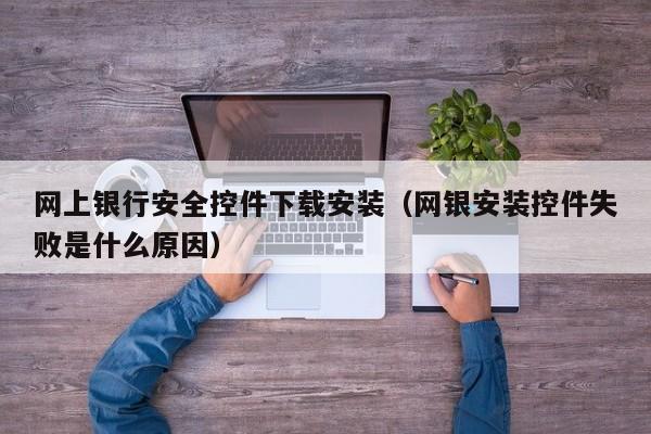 网上银行安全控件下载安装(网银安装控件失败是什么原因)