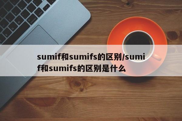sumif和sumifs的区别/sumif和sumifs的区别是什么